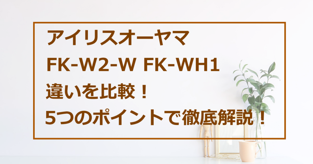 アイリスオーヤマ FK-W2-W FK-WH1 違いを比較！ 5つのポイントで徹底解説！